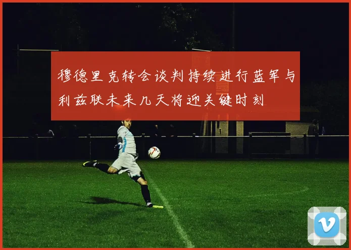穆德里克转会谈判持续进行蓝军与利兹联未来几天将迎关键时刻
