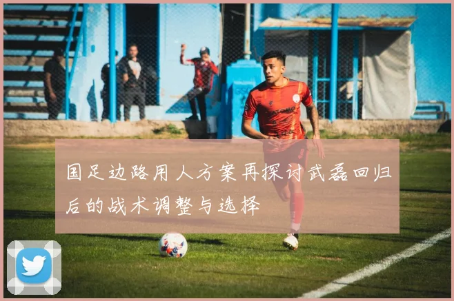 国足边路用人方案再探讨武磊回归后的战术调整与选择