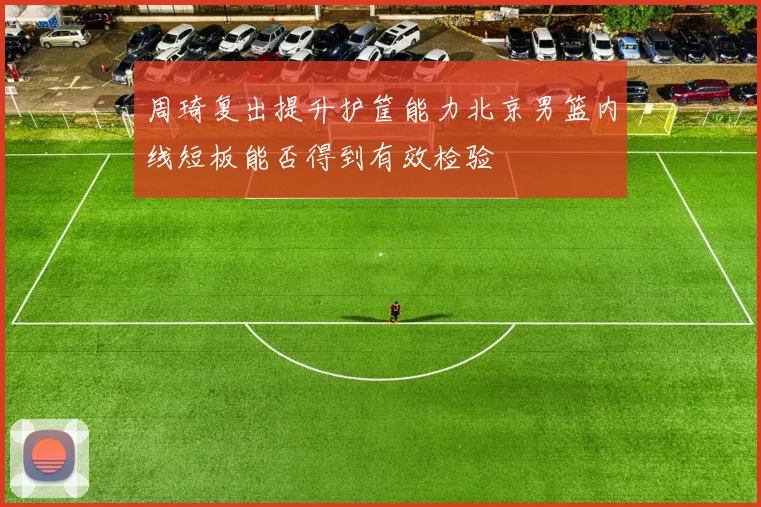 周琦复出提升护筐能力北京男篮内线短板能否得到有效检验